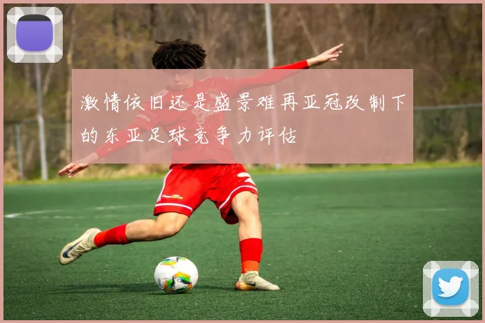 激情依旧还是盛景难再亚冠改制下的东亚足球竞争力评估